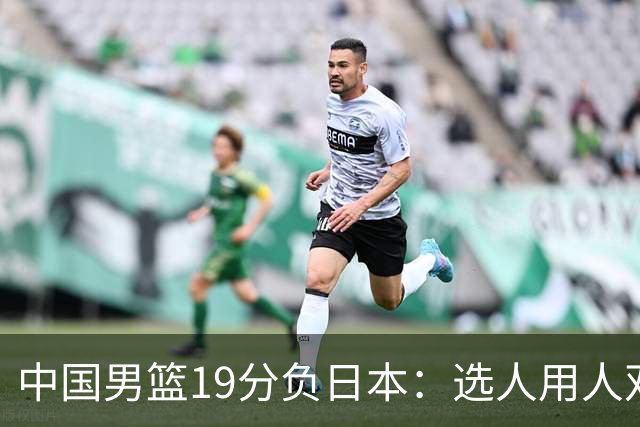 中国男篮19分负日本：选人用人双重困局，危机就在眼前