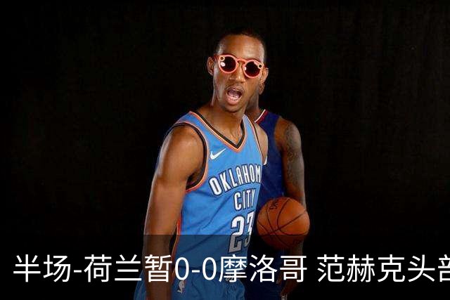 半场-荷兰暂0-0摩洛哥 范赫克头部屡遭重创血染赛场 费布吕亨神扑
