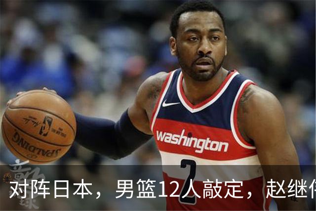 对阵日本，男篮12人敲定，赵继伟领衔，2人留洋，8人离队