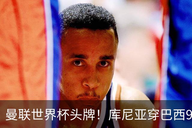 曼联世界杯头牌！库尼亚穿巴西9号获大罗认可，卡里克或学安帅战术