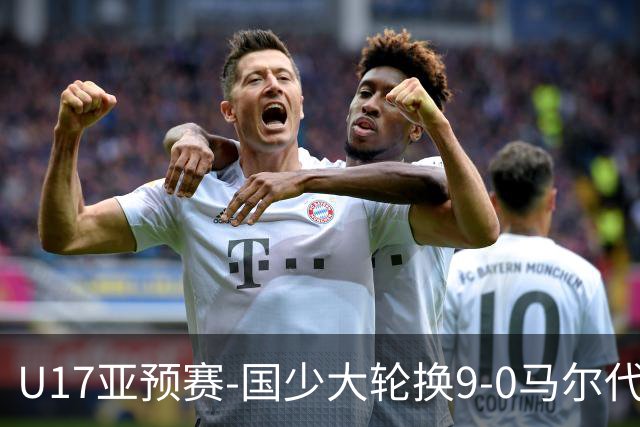 U17亚预赛-国少大轮换9-0马尔代夫 国少3连胜末轮将战韩国